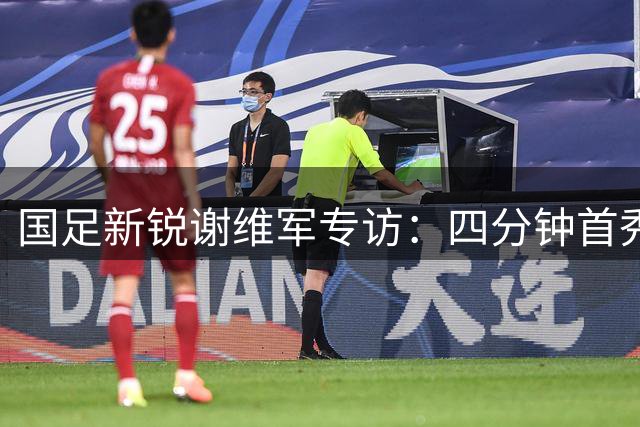 国足新锐谢维军专访：四分钟首秀点燃为国征战梦想
