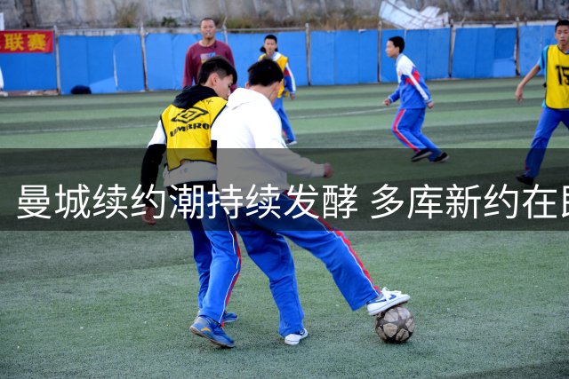 曼城续约潮持续发酵 多库新约在即引援计划同步推进
