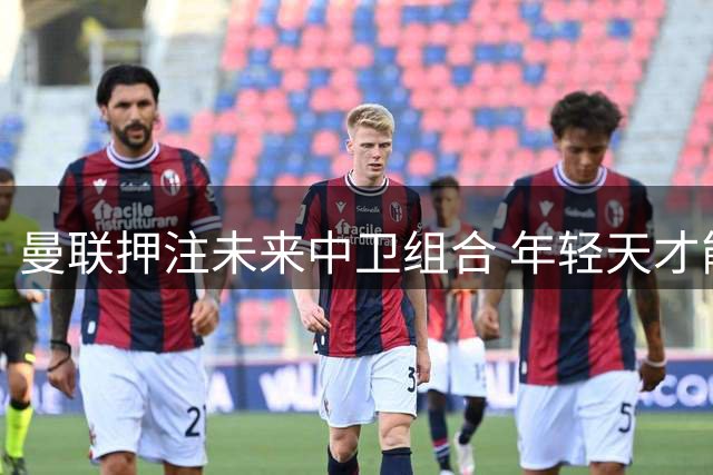 曼联押注未来中卫组合 年轻天才能否兑现百年潜力？