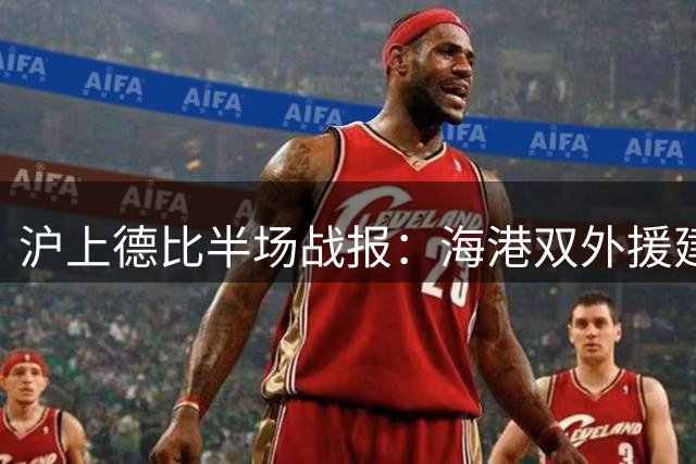 沪上德比半场战报：海港双外援建功 颜骏凌神扑力保城门不失