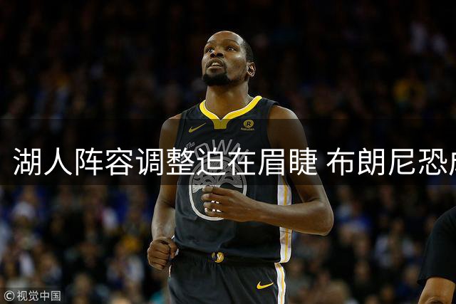 湖人阵容调整迫在眉睫 布朗尼恐成交易补强牺牲品