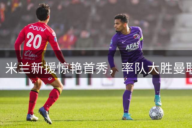 米兰新援惊艳首秀，率队大胜曼联