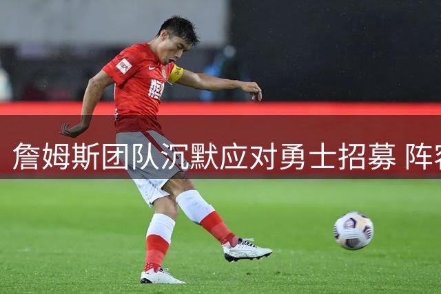詹姆斯团队沉默应对勇士招募 阵容升级或成关键因素