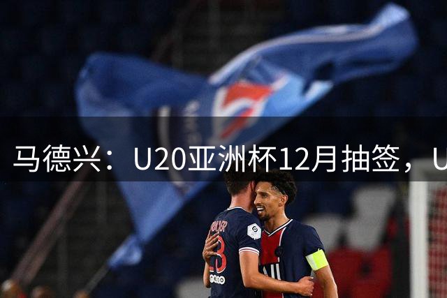 马德兴：U20亚洲杯12月抽签，U20国足作为东道主锁定种子席位